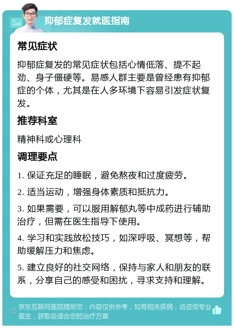 抑郁症复发就医指南 常见症状 抑郁症复发的常见症状包括心情低落、提不起劲、身子僵硬等。易感人群主要是曾经患有抑郁症的个体，尤其是在人多环境下容易引发症状复发。 推荐科室 精神科或心理科 调理要点 1. 保证充足的睡眠，避免熬夜和过度疲劳。 2. 适当运动，增强身体素质和抵抗力。 3. 如果需要，可以服用解郁丸等中成药进行辅助治疗，但需在医生指导下使用。 4. 学习和实践放松技巧，如深呼吸、冥想等，帮助缓解压力和焦虑。 5. 建立良好的社交网络，保持与家人和朋友的联系，分享自己的感受和困扰，寻求支持和理解。