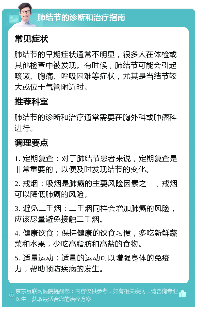 肺结节的诊断和治疗指南 常见症状 肺结节的早期症状通常不明显，很多人在体检或其他检查中被发现。有时候，肺结节可能会引起咳嗽、胸痛、呼吸困难等症状，尤其是当结节较大或位于气管附近时。 推荐科室 肺结节的诊断和治疗通常需要在胸外科或肿瘤科进行。 调理要点 1. 定期复查：对于肺结节患者来说，定期复查是非常重要的，以便及时发现结节的变化。 2. 戒烟：吸烟是肺癌的主要风险因素之一，戒烟可以降低肺癌的风险。 3. 避免二手烟：二手烟同样会增加肺癌的风险，应该尽量避免接触二手烟。 4. 健康饮食：保持健康的饮食习惯，多吃新鲜蔬菜和水果，少吃高脂肪和高盐的食物。 5. 适量运动：适量的运动可以增强身体的免疫力，帮助预防疾病的发生。