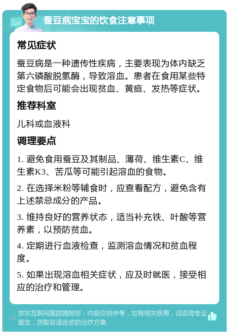 蚕豆病宝宝的饮食注意事项 常见症状 蚕豆病是一种遗传性疾病，主要表现为体内缺乏第六磷酸脱氢酶，导致溶血。患者在食用某些特定食物后可能会出现贫血、黄疸、发热等症状。 推荐科室 儿科或血液科 调理要点 1. 避免食用蚕豆及其制品、薄荷、维生素C、维生素K3、苦瓜等可能引起溶血的食物。 2. 在选择米粉等辅食时，应查看配方，避免含有上述禁忌成分的产品。 3. 维持良好的营养状态，适当补充铁、叶酸等营养素，以预防贫血。 4. 定期进行血液检查，监测溶血情况和贫血程度。 5. 如果出现溶血相关症状，应及时就医，接受相应的治疗和管理。