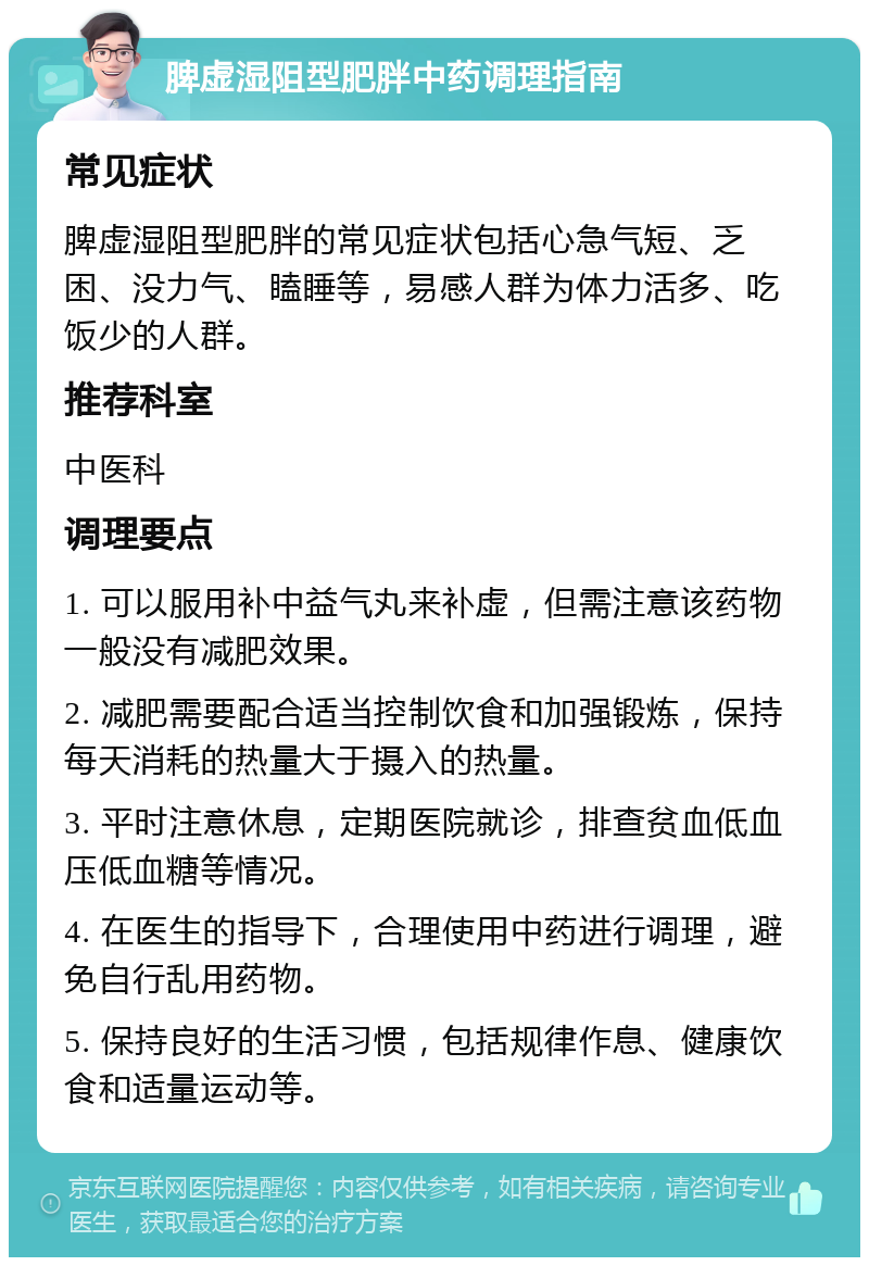 脾虚湿阻型肥胖中药调理指南 常见症状 脾虚湿阻型肥胖的常见症状包括心急气短、乏困、没力气、瞌睡等，易感人群为体力活多、吃饭少的人群。 推荐科室 中医科 调理要点 1. 可以服用补中益气丸来补虚，但需注意该药物一般没有减肥效果。 2. 减肥需要配合适当控制饮食和加强锻炼，保持每天消耗的热量大于摄入的热量。 3. 平时注意休息，定期医院就诊，排查贫血低血压低血糖等情况。 4. 在医生的指导下，合理使用中药进行调理，避免自行乱用药物。 5. 保持良好的生活习惯，包括规律作息、健康饮食和适量运动等。