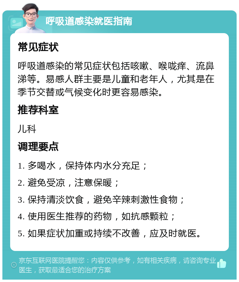 呼吸道感染就医指南 常见症状 呼吸道感染的常见症状包括咳嗽、喉咙痒、流鼻涕等。易感人群主要是儿童和老年人，尤其是在季节交替或气候变化时更容易感染。 推荐科室 儿科 调理要点 1. 多喝水，保持体内水分充足； 2. 避免受凉，注意保暖； 3. 保持清淡饮食，避免辛辣刺激性食物； 4. 使用医生推荐的药物，如抗感颗粒； 5. 如果症状加重或持续不改善，应及时就医。