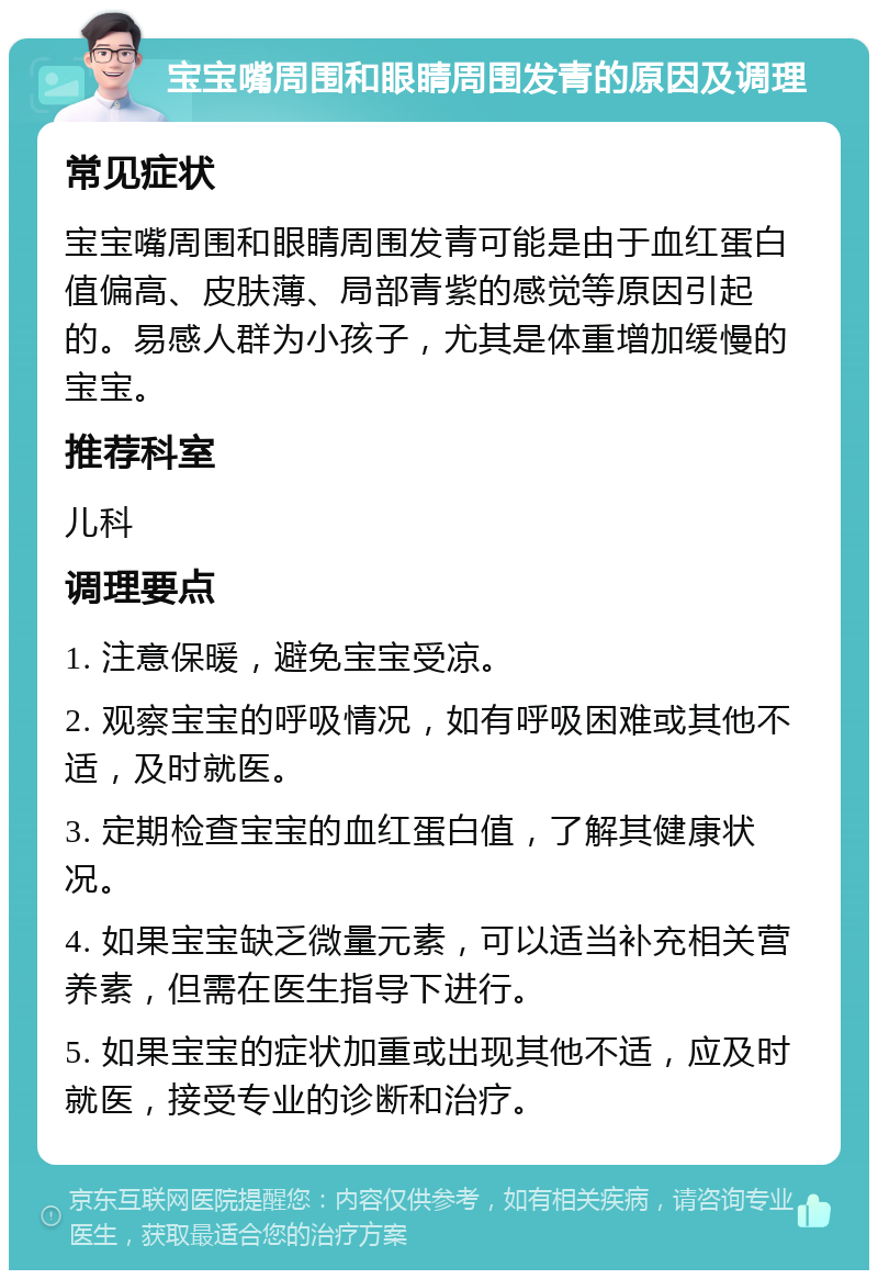 宝宝嘴周围和眼睛周围发青的原因及调理 常见症状 宝宝嘴周围和眼睛周围发青可能是由于血红蛋白值偏高、皮肤薄、局部青紫的感觉等原因引起的。易感人群为小孩子，尤其是体重增加缓慢的宝宝。 推荐科室 儿科 调理要点 1. 注意保暖，避免宝宝受凉。 2. 观察宝宝的呼吸情况，如有呼吸困难或其他不适，及时就医。 3. 定期检查宝宝的血红蛋白值，了解其健康状况。 4. 如果宝宝缺乏微量元素，可以适当补充相关营养素，但需在医生指导下进行。 5. 如果宝宝的症状加重或出现其他不适，应及时就医，接受专业的诊断和治疗。