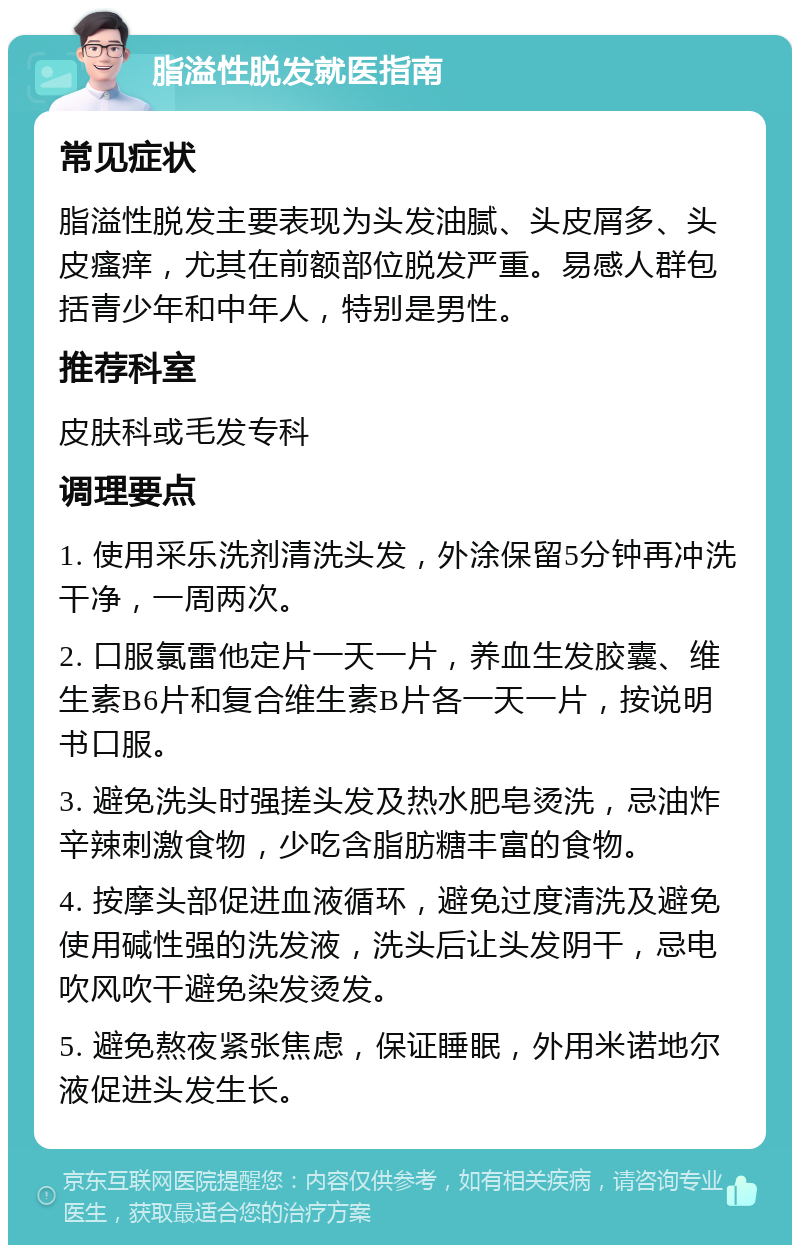 脂溢性脱发就医指南 常见症状 脂溢性脱发主要表现为头发油腻、头皮屑多、头皮瘙痒，尤其在前额部位脱发严重。易感人群包括青少年和中年人，特别是男性。 推荐科室 皮肤科或毛发专科 调理要点 1. 使用采乐洗剂清洗头发，外涂保留5分钟再冲洗干净，一周两次。 2. 口服氯雷他定片一天一片，养血生发胶囊、维生素B6片和复合维生素B片各一天一片，按说明书口服。 3. 避免洗头时强搓头发及热水肥皂烫洗，忌油炸辛辣刺激食物，少吃含脂肪糖丰富的食物。 4. 按摩头部促进血液循环，避免过度清洗及避免使用碱性强的洗发液，洗头后让头发阴干，忌电吹风吹干避免染发烫发。 5. 避免熬夜紧张焦虑，保证睡眠，外用米诺地尔液促进头发生长。