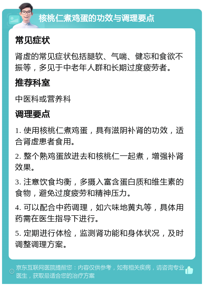 核桃仁煮鸡蛋的功效与调理要点 常见症状 肾虚的常见症状包括腿软、气喘、健忘和食欲不振等，多见于中老年人群和长期过度疲劳者。 推荐科室 中医科或营养科 调理要点 1. 使用核桃仁煮鸡蛋，具有滋阴补肾的功效，适合肾虚患者食用。 2. 整个熟鸡蛋放进去和核桃仁一起煮，增强补肾效果。 3. 注意饮食均衡，多摄入富含蛋白质和维生素的食物，避免过度疲劳和精神压力。 4. 可以配合中药调理，如六味地黄丸等，具体用药需在医生指导下进行。 5. 定期进行体检，监测肾功能和身体状况，及时调整调理方案。