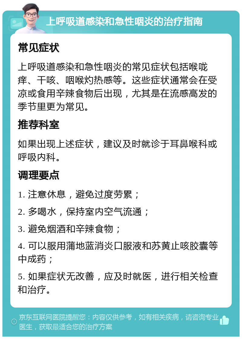 上呼吸道感染和急性咽炎的治疗指南 常见症状 上呼吸道感染和急性咽炎的常见症状包括喉咙痒、干咳、咽喉灼热感等。这些症状通常会在受凉或食用辛辣食物后出现，尤其是在流感高发的季节里更为常见。 推荐科室 如果出现上述症状，建议及时就诊于耳鼻喉科或呼吸内科。 调理要点 1. 注意休息，避免过度劳累； 2. 多喝水，保持室内空气流通； 3. 避免烟酒和辛辣食物； 4. 可以服用蒲地蓝消炎口服液和苏黄止咳胶囊等中成药； 5. 如果症状无改善，应及时就医，进行相关检查和治疗。