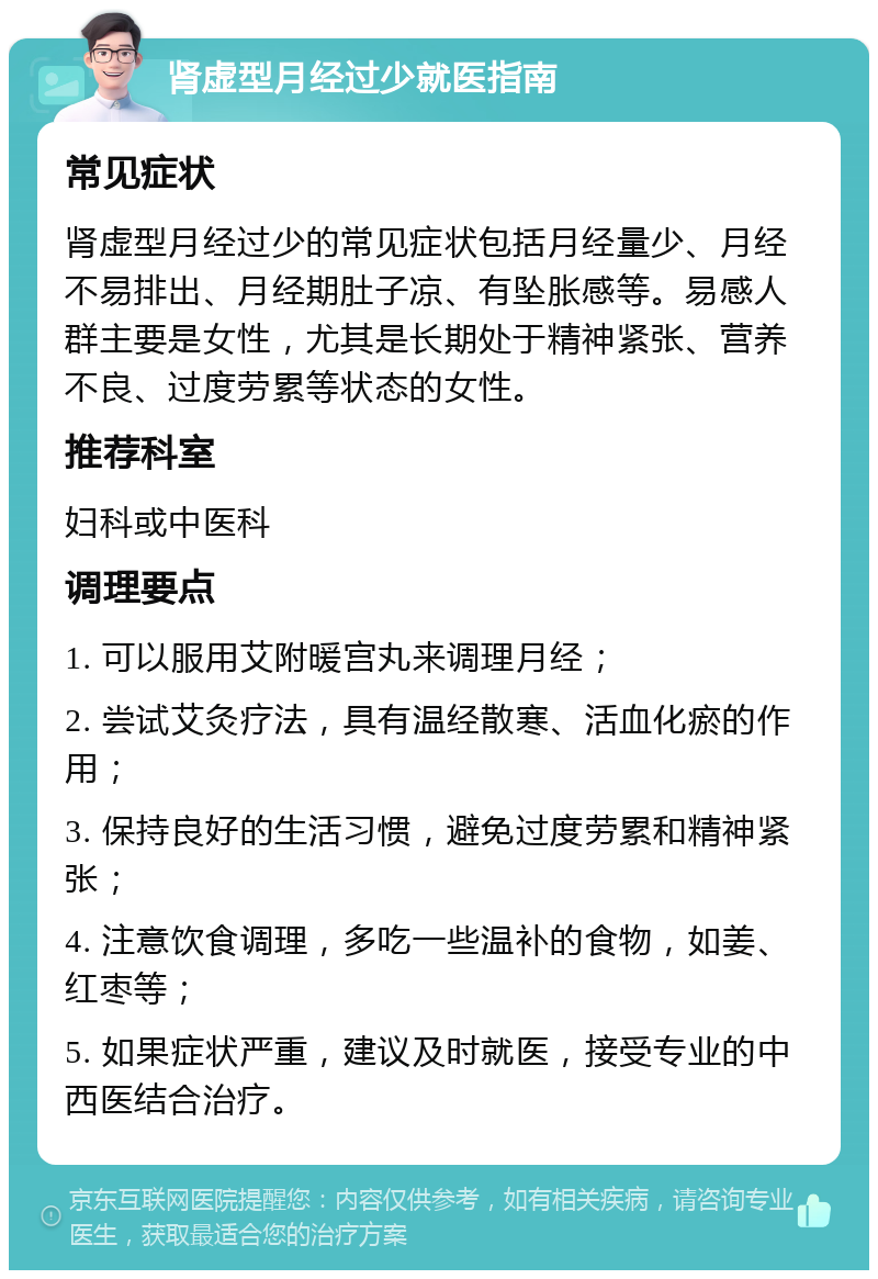 肾虚型月经过少就医指南 常见症状 肾虚型月经过少的常见症状包括月经量少、月经不易排出、月经期肚子凉、有坠胀感等。易感人群主要是女性，尤其是长期处于精神紧张、营养不良、过度劳累等状态的女性。 推荐科室 妇科或中医科 调理要点 1. 可以服用艾附暖宫丸来调理月经； 2. 尝试艾灸疗法，具有温经散寒、活血化瘀的作用； 3. 保持良好的生活习惯，避免过度劳累和精神紧张； 4. 注意饮食调理，多吃一些温补的食物，如姜、红枣等； 5. 如果症状严重，建议及时就医，接受专业的中西医结合治疗。