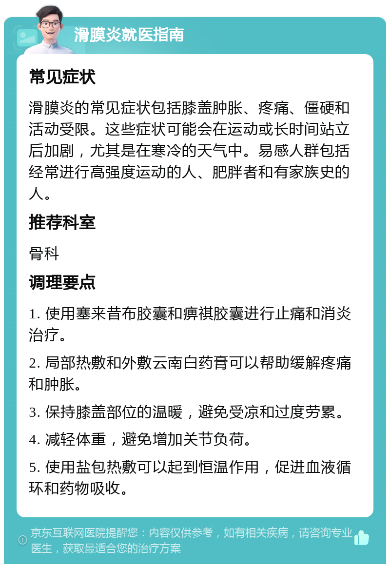 滑膜炎就医指南 常见症状 滑膜炎的常见症状包括膝盖肿胀、疼痛、僵硬和活动受限。这些症状可能会在运动或长时间站立后加剧，尤其是在寒冷的天气中。易感人群包括经常进行高强度运动的人、肥胖者和有家族史的人。 推荐科室 骨科 调理要点 1. 使用塞来昔布胶囊和痹祺胶囊进行止痛和消炎治疗。 2. 局部热敷和外敷云南白药膏可以帮助缓解疼痛和肿胀。 3. 保持膝盖部位的温暖，避免受凉和过度劳累。 4. 减轻体重，避免增加关节负荷。 5. 使用盐包热敷可以起到恒温作用，促进血液循环和药物吸收。