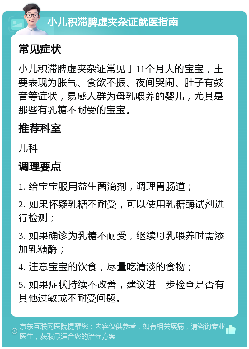 小儿积滞脾虚夹杂证就医指南 常见症状 小儿积滞脾虚夹杂证常见于11个月大的宝宝，主要表现为胀气、食欲不振、夜间哭闹、肚子有鼓音等症状，易感人群为母乳喂养的婴儿，尤其是那些有乳糖不耐受的宝宝。 推荐科室 儿科 调理要点 1. 给宝宝服用益生菌滴剂，调理胃肠道； 2. 如果怀疑乳糖不耐受，可以使用乳糖酶试剂进行检测； 3. 如果确诊为乳糖不耐受，继续母乳喂养时需添加乳糖酶； 4. 注意宝宝的饮食，尽量吃清淡的食物； 5. 如果症状持续不改善，建议进一步检查是否有其他过敏或不耐受问题。