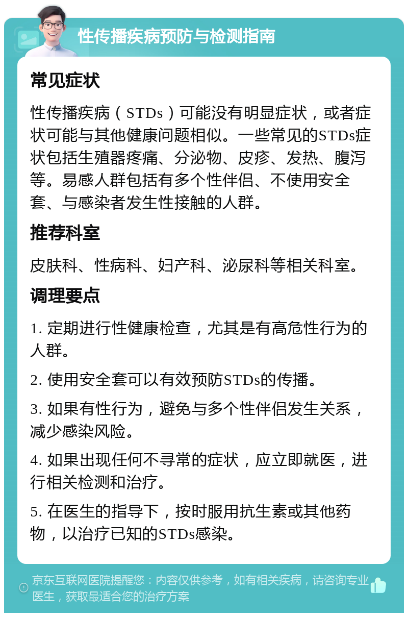 性传播疾病预防与检测指南 常见症状 性传播疾病（STDs）可能没有明显症状，或者症状可能与其他健康问题相似。一些常见的STDs症状包括生殖器疼痛、分泌物、皮疹、发热、腹泻等。易感人群包括有多个性伴侣、不使用安全套、与感染者发生性接触的人群。 推荐科室 皮肤科、性病科、妇产科、泌尿科等相关科室。 调理要点 1. 定期进行性健康检查，尤其是有高危性行为的人群。 2. 使用安全套可以有效预防STDs的传播。 3. 如果有性行为，避免与多个性伴侣发生关系，减少感染风险。 4. 如果出现任何不寻常的症状，应立即就医，进行相关检测和治疗。 5. 在医生的指导下，按时服用抗生素或其他药物，以治疗已知的STDs感染。