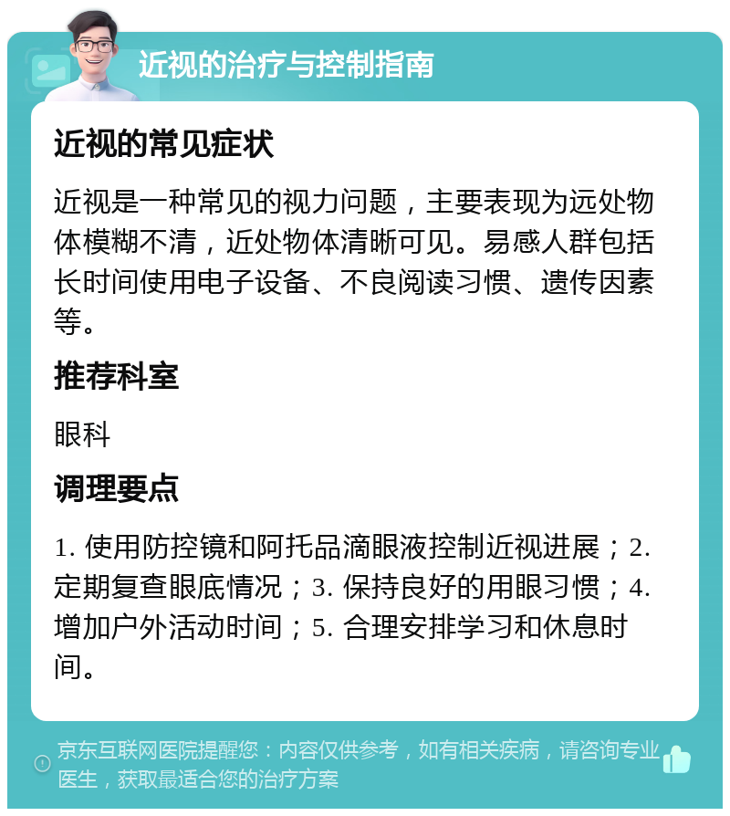 近视的治疗与控制指南 近视的常见症状 近视是一种常见的视力问题，主要表现为远处物体模糊不清，近处物体清晰可见。易感人群包括长时间使用电子设备、不良阅读习惯、遗传因素等。 推荐科室 眼科 调理要点 1. 使用防控镜和阿托品滴眼液控制近视进展；2. 定期复查眼底情况；3. 保持良好的用眼习惯；4. 增加户外活动时间；5. 合理安排学习和休息时间。