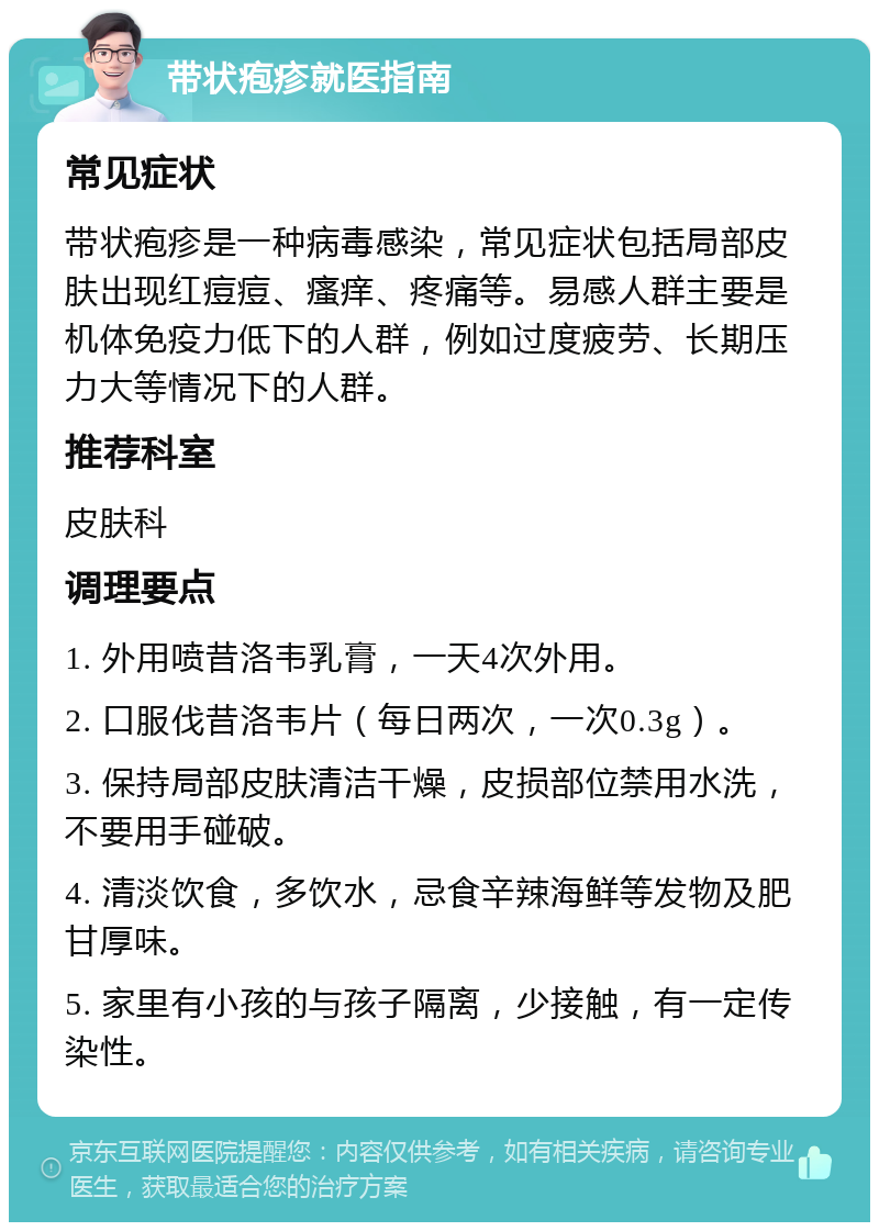 带状疱疹就医指南 常见症状 带状疱疹是一种病毒感染，常见症状包括局部皮肤出现红痘痘、瘙痒、疼痛等。易感人群主要是机体免疫力低下的人群，例如过度疲劳、长期压力大等情况下的人群。 推荐科室 皮肤科 调理要点 1. 外用喷昔洛韦乳膏，一天4次外用。 2. 口服伐昔洛韦片（每日两次，一次0.3g）。 3. 保持局部皮肤清洁干燥，皮损部位禁用水洗，不要用手碰破。 4. 清淡饮食，多饮水，忌食辛辣海鲜等发物及肥甘厚味。 5. 家里有小孩的与孩子隔离，少接触，有一定传染性。