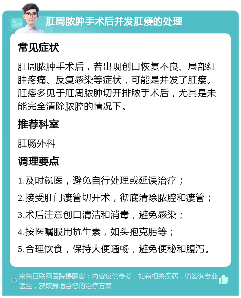 肛周脓肿手术后并发肛瘘的处理 常见症状 肛周脓肿手术后，若出现创口恢复不良、局部红肿疼痛、反复感染等症状，可能是并发了肛瘘。肛瘘多见于肛周脓肿切开排脓手术后，尤其是未能完全清除脓腔的情况下。 推荐科室 肛肠外科 调理要点 1.及时就医，避免自行处理或延误治疗； 2.接受肛门瘘管切开术，彻底清除脓腔和瘘管； 3.术后注意创口清洁和消毒，避免感染； 4.按医嘱服用抗生素，如头孢克肟等； 5.合理饮食，保持大便通畅，避免便秘和腹泻。