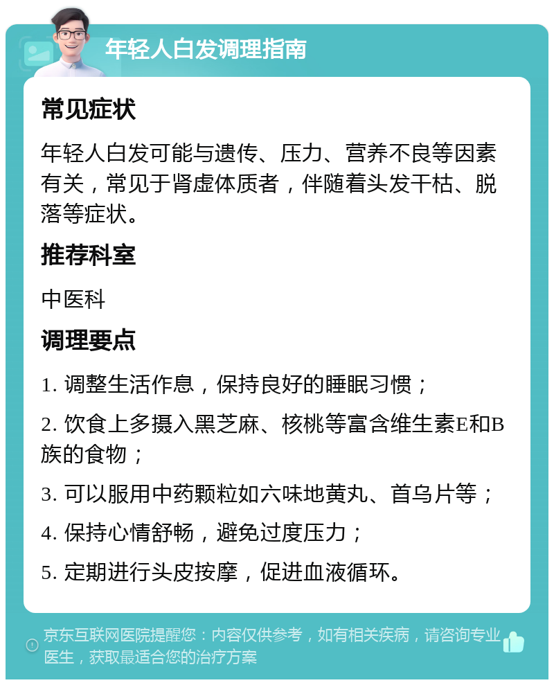 年轻人白发调理指南 常见症状 年轻人白发可能与遗传、压力、营养不良等因素有关，常见于肾虚体质者，伴随着头发干枯、脱落等症状。 推荐科室 中医科 调理要点 1. 调整生活作息，保持良好的睡眠习惯； 2. 饮食上多摄入黑芝麻、核桃等富含维生素E和B族的食物； 3. 可以服用中药颗粒如六味地黄丸、首乌片等； 4. 保持心情舒畅，避免过度压力； 5. 定期进行头皮按摩，促进血液循环。