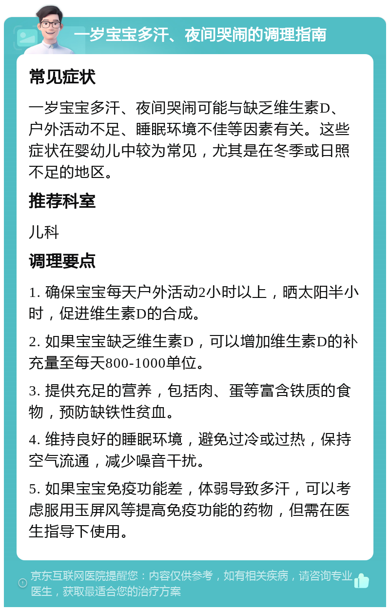 一岁宝宝多汗、夜间哭闹的调理指南 常见症状 一岁宝宝多汗、夜间哭闹可能与缺乏维生素D、户外活动不足、睡眠环境不佳等因素有关。这些症状在婴幼儿中较为常见，尤其是在冬季或日照不足的地区。 推荐科室 儿科 调理要点 1. 确保宝宝每天户外活动2小时以上，晒太阳半小时，促进维生素D的合成。 2. 如果宝宝缺乏维生素D，可以增加维生素D的补充量至每天800-1000单位。 3. 提供充足的营养，包括肉、蛋等富含铁质的食物，预防缺铁性贫血。 4. 维持良好的睡眠环境，避免过冷或过热，保持空气流通，减少噪音干扰。 5. 如果宝宝免疫功能差，体弱导致多汗，可以考虑服用玉屏风等提高免疫功能的药物，但需在医生指导下使用。