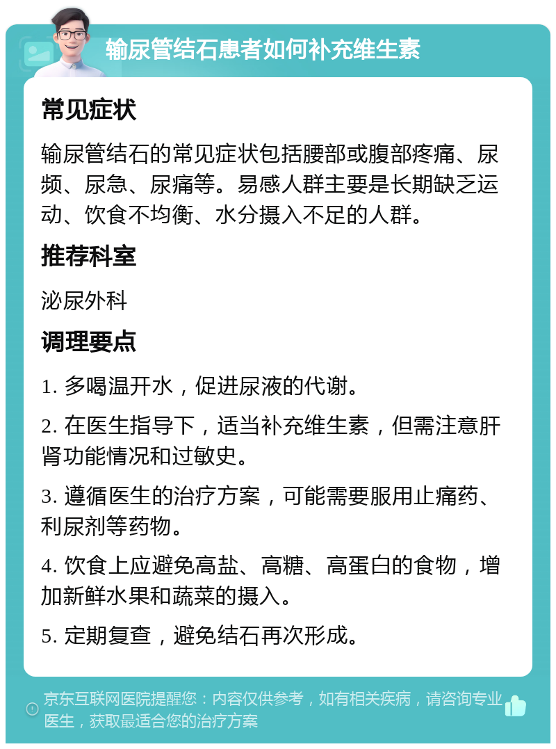 输尿管结石患者如何补充维生素 常见症状 输尿管结石的常见症状包括腰部或腹部疼痛、尿频、尿急、尿痛等。易感人群主要是长期缺乏运动、饮食不均衡、水分摄入不足的人群。 推荐科室 泌尿外科 调理要点 1. 多喝温开水，促进尿液的代谢。 2. 在医生指导下，适当补充维生素，但需注意肝肾功能情况和过敏史。 3. 遵循医生的治疗方案，可能需要服用止痛药、利尿剂等药物。 4. 饮食上应避免高盐、高糖、高蛋白的食物，增加新鲜水果和蔬菜的摄入。 5. 定期复查，避免结石再次形成。