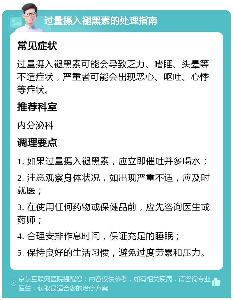 过量摄入褪黑素的处理指南 常见症状 过量摄入褪黑素可能会导致乏力、嗜睡、头晕等不适症状，严重者可能会出现恶心、呕吐、心悸等症状。 推荐科室 内分泌科 调理要点 1. 如果过量摄入褪黑素，应立即催吐并多喝水； 2. 注意观察身体状况，如出现严重不适，应及时就医； 3. 在使用任何药物或保健品前，应先咨询医生或药师； 4. 合理安排作息时间，保证充足的睡眠； 5. 保持良好的生活习惯，避免过度劳累和压力。