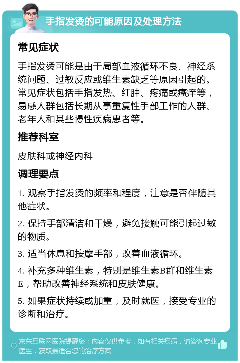 手指发烫的可能原因及处理方法 常见症状 手指发烫可能是由于局部血液循环不良、神经系统问题、过敏反应或维生素缺乏等原因引起的。常见症状包括手指发热、红肿、疼痛或瘙痒等，易感人群包括长期从事重复性手部工作的人群、老年人和某些慢性疾病患者等。 推荐科室 皮肤科或神经内科 调理要点 1. 观察手指发烫的频率和程度，注意是否伴随其他症状。 2. 保持手部清洁和干燥，避免接触可能引起过敏的物质。 3. 适当休息和按摩手部，改善血液循环。 4. 补充多种维生素，特别是维生素B群和维生素E，帮助改善神经系统和皮肤健康。 5. 如果症状持续或加重，及时就医，接受专业的诊断和治疗。