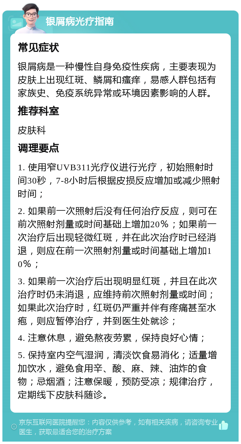 银屑病光疗指南 常见症状 银屑病是一种慢性自身免疫性疾病，主要表现为皮肤上出现红斑、鳞屑和瘙痒，易感人群包括有家族史、免疫系统异常或环境因素影响的人群。 推荐科室 皮肤科 调理要点 1. 使用窄UVB311光疗仪进行光疗，初始照射时间30秒，7-8小时后根据皮损反应增加或减少照射时间； 2. 如果前一次照射后没有任何治疗反应，则可在前次照射剂量或时间基础上增加20％；如果前一次治疗后出现轻微红斑，并在此次治疗时已经消退，则应在前一次照射剂量或时间基础上增加10％； 3. 如果前一次治疗后出现明显红斑，并且在此次治疗时仍未消退，应维持前次照射剂量或时间；如果此次治疗时，红斑仍严重并伴有疼痛甚至水疱，则应暂停治疗，并到医生处就诊； 4. 注意休息，避免熬夜劳累，保持良好心情； 5. 保持室内空气湿润，清淡饮食易消化；适量增加饮水，避免食用辛、酸、麻、辣、油炸的食物；忌烟酒；注意保暖，预防受凉；规律治疗，定期线下皮肤科随诊。