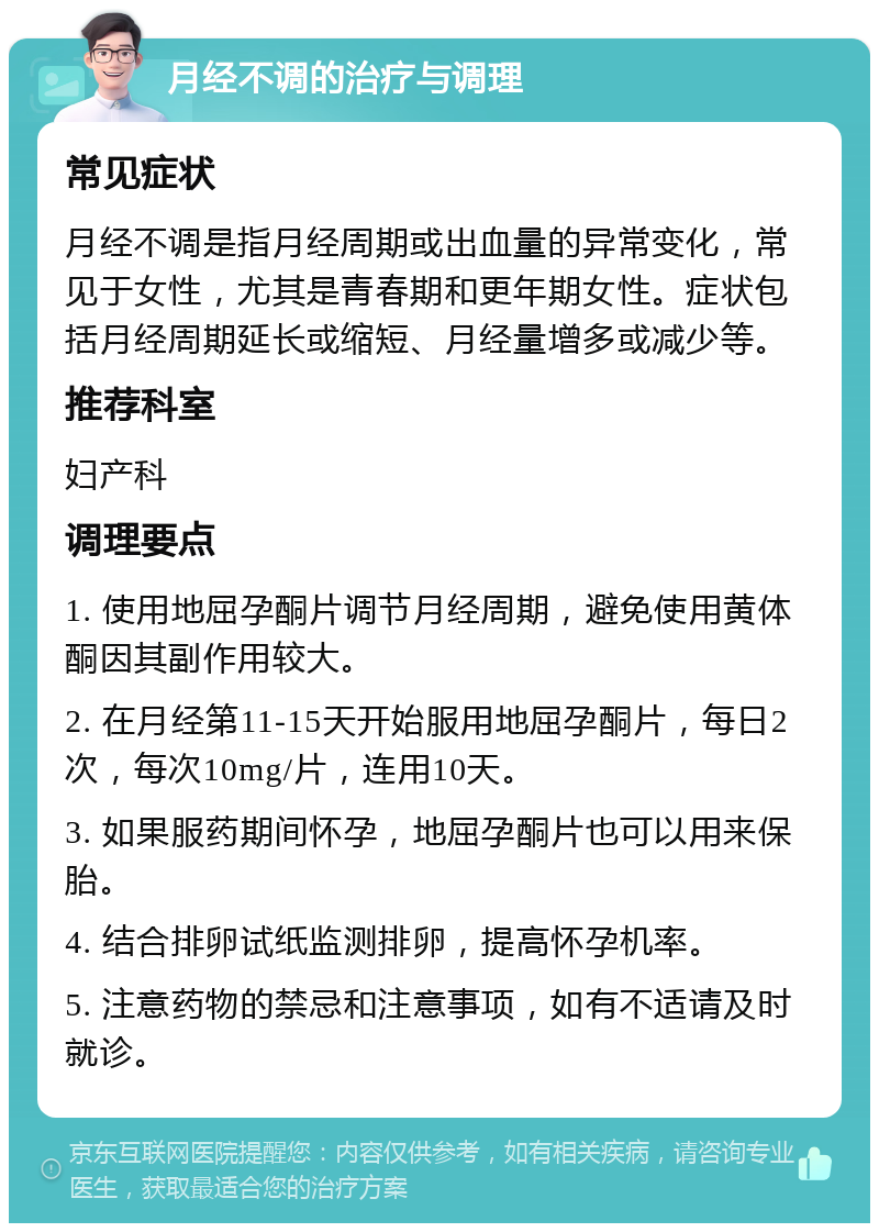 月经不调的治疗与调理 常见症状 月经不调是指月经周期或出血量的异常变化，常见于女性，尤其是青春期和更年期女性。症状包括月经周期延长或缩短、月经量增多或减少等。 推荐科室 妇产科 调理要点 1. 使用地屈孕酮片调节月经周期，避免使用黄体酮因其副作用较大。 2. 在月经第11-15天开始服用地屈孕酮片，每日2次，每次10mg/片，连用10天。 3. 如果服药期间怀孕，地屈孕酮片也可以用来保胎。 4. 结合排卵试纸监测排卵，提高怀孕机率。 5. 注意药物的禁忌和注意事项，如有不适请及时就诊。