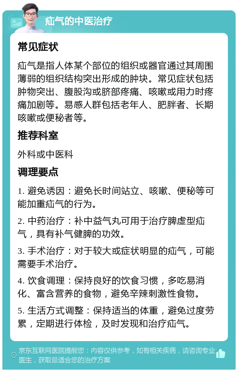 疝气的中医治疗 常见症状 疝气是指人体某个部位的组织或器官通过其周围薄弱的组织结构突出形成的肿块。常见症状包括肿物突出、腹股沟或脐部疼痛、咳嗽或用力时疼痛加剧等。易感人群包括老年人、肥胖者、长期咳嗽或便秘者等。 推荐科室 外科或中医科 调理要点 1. 避免诱因：避免长时间站立、咳嗽、便秘等可能加重疝气的行为。 2. 中药治疗：补中益气丸可用于治疗脾虚型疝气，具有补气健脾的功效。 3. 手术治疗：对于较大或症状明显的疝气，可能需要手术治疗。 4. 饮食调理：保持良好的饮食习惯，多吃易消化、富含营养的食物，避免辛辣刺激性食物。 5. 生活方式调整：保持适当的体重，避免过度劳累，定期进行体检，及时发现和治疗疝气。