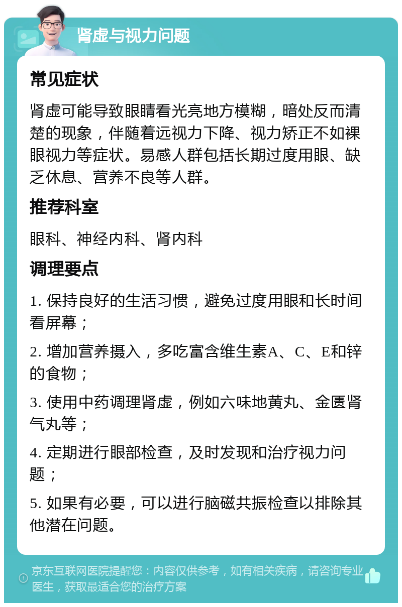 肾虚与视力问题 常见症状 肾虚可能导致眼睛看光亮地方模糊，暗处反而清楚的现象，伴随着远视力下降、视力矫正不如裸眼视力等症状。易感人群包括长期过度用眼、缺乏休息、营养不良等人群。 推荐科室 眼科、神经内科、肾内科 调理要点 1. 保持良好的生活习惯，避免过度用眼和长时间看屏幕； 2. 增加营养摄入，多吃富含维生素A、C、E和锌的食物； 3. 使用中药调理肾虚，例如六味地黄丸、金匮肾气丸等； 4. 定期进行眼部检查，及时发现和治疗视力问题； 5. 如果有必要，可以进行脑磁共振检查以排除其他潜在问题。