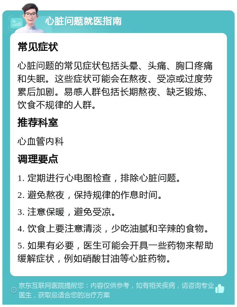 心脏问题就医指南 常见症状 心脏问题的常见症状包括头晕、头痛、胸口疼痛和失眠。这些症状可能会在熬夜、受凉或过度劳累后加剧。易感人群包括长期熬夜、缺乏锻炼、饮食不规律的人群。 推荐科室 心血管内科 调理要点 1. 定期进行心电图检查，排除心脏问题。 2. 避免熬夜，保持规律的作息时间。 3. 注意保暖，避免受凉。 4. 饮食上要注意清淡，少吃油腻和辛辣的食物。 5. 如果有必要，医生可能会开具一些药物来帮助缓解症状，例如硝酸甘油等心脏药物。