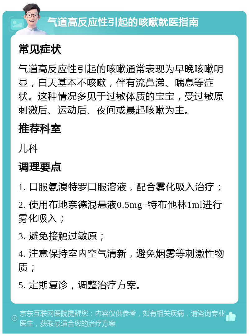 气道高反应性引起的咳嗽就医指南 常见症状 气道高反应性引起的咳嗽通常表现为早晚咳嗽明显，白天基本不咳嗽，伴有流鼻涕、喘息等症状。这种情况多见于过敏体质的宝宝，受过敏原刺激后、运动后、夜间或晨起咳嗽为主。 推荐科室 儿科 调理要点 1. 口服氨溴特罗口服溶液，配合雾化吸入治疗； 2. 使用布地奈德混悬液0.5mg+特布他林1ml进行雾化吸入； 3. 避免接触过敏原； 4. 注意保持室内空气清新，避免烟雾等刺激性物质； 5. 定期复诊，调整治疗方案。