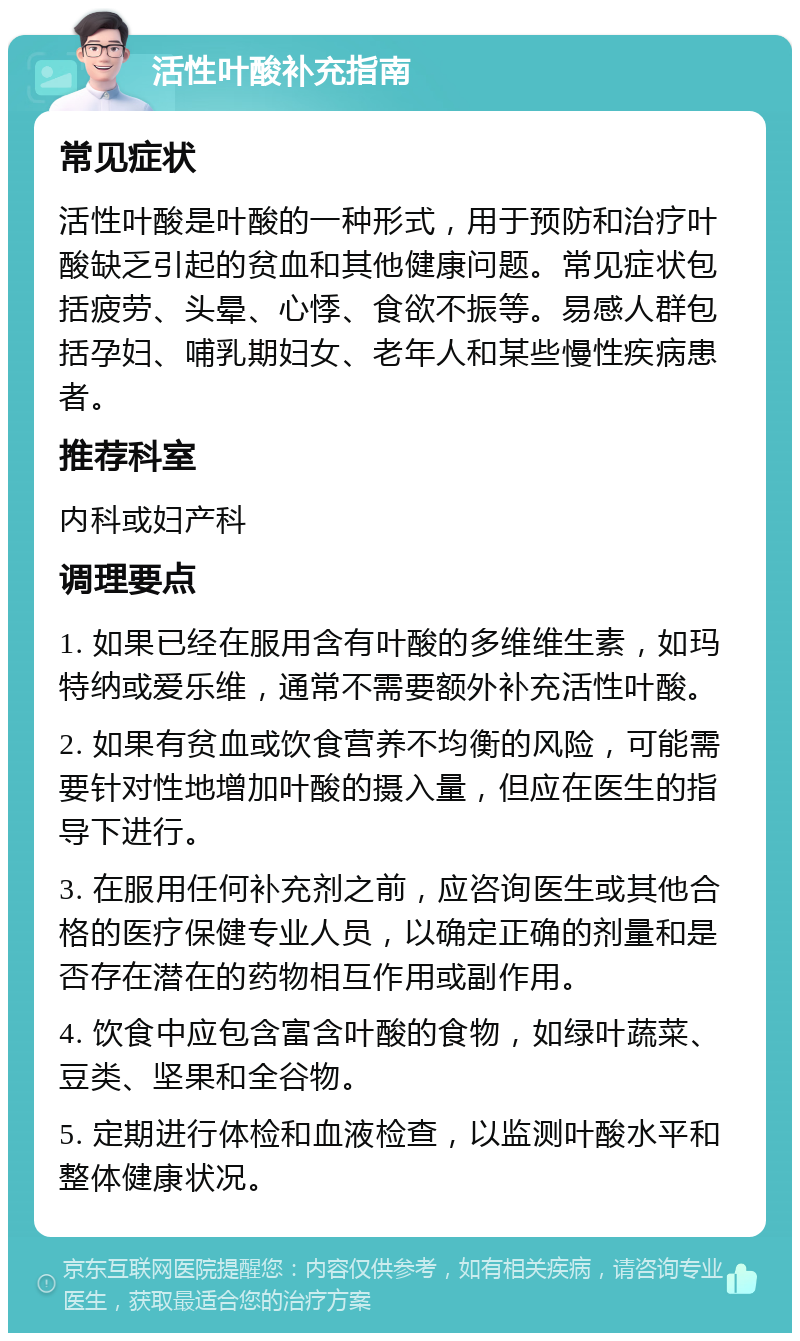 活性叶酸补充指南 常见症状 活性叶酸是叶酸的一种形式，用于预防和治疗叶酸缺乏引起的贫血和其他健康问题。常见症状包括疲劳、头晕、心悸、食欲不振等。易感人群包括孕妇、哺乳期妇女、老年人和某些慢性疾病患者。 推荐科室 内科或妇产科 调理要点 1. 如果已经在服用含有叶酸的多维维生素，如玛特纳或爱乐维，通常不需要额外补充活性叶酸。 2. 如果有贫血或饮食营养不均衡的风险，可能需要针对性地增加叶酸的摄入量，但应在医生的指导下进行。 3. 在服用任何补充剂之前，应咨询医生或其他合格的医疗保健专业人员，以确定正确的剂量和是否存在潜在的药物相互作用或副作用。 4. 饮食中应包含富含叶酸的食物，如绿叶蔬菜、豆类、坚果和全谷物。 5. 定期进行体检和血液检查，以监测叶酸水平和整体健康状况。