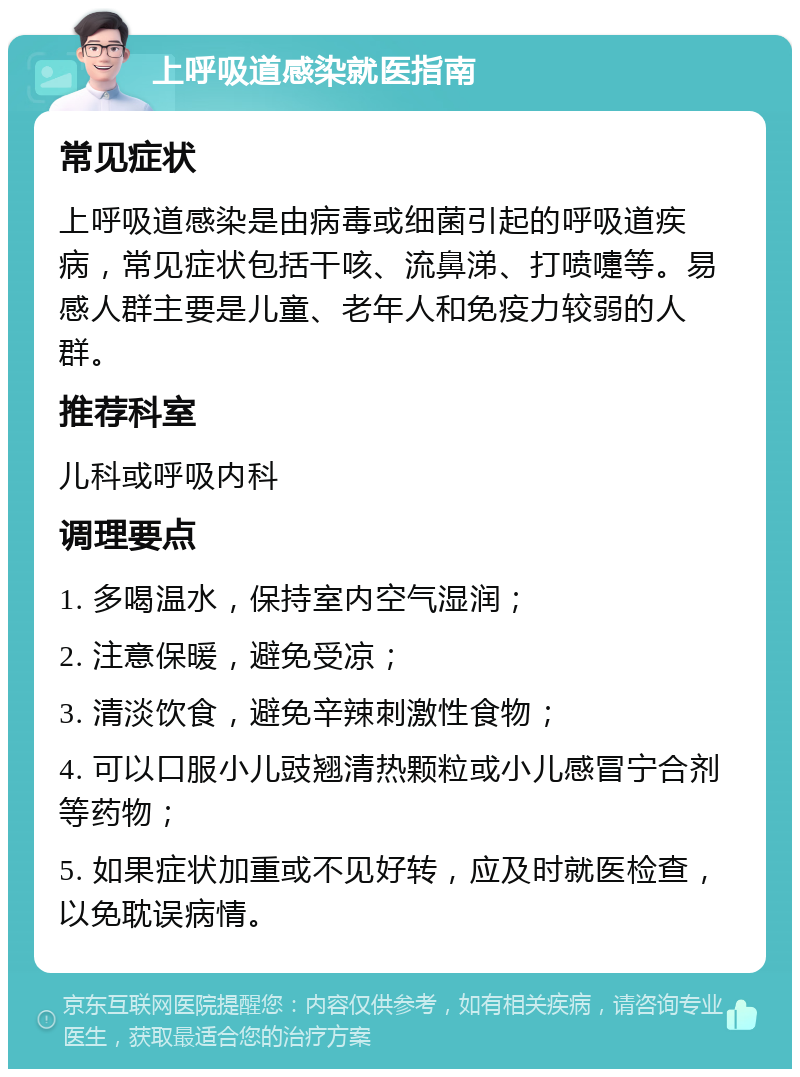 上呼吸道感染就医指南 常见症状 上呼吸道感染是由病毒或细菌引起的呼吸道疾病，常见症状包括干咳、流鼻涕、打喷嚏等。易感人群主要是儿童、老年人和免疫力较弱的人群。 推荐科室 儿科或呼吸内科 调理要点 1. 多喝温水，保持室内空气湿润； 2. 注意保暖，避免受凉； 3. 清淡饮食，避免辛辣刺激性食物； 4. 可以口服小儿豉翘清热颗粒或小儿感冒宁合剂等药物； 5. 如果症状加重或不见好转，应及时就医检查，以免耽误病情。