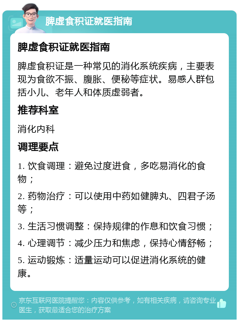 脾虚食积证就医指南 脾虚食积证就医指南 脾虚食积证是一种常见的消化系统疾病，主要表现为食欲不振、腹胀、便秘等症状。易感人群包括小儿、老年人和体质虚弱者。 推荐科室 消化内科 调理要点 1. 饮食调理：避免过度进食，多吃易消化的食物； 2. 药物治疗：可以使用中药如健脾丸、四君子汤等； 3. 生活习惯调整：保持规律的作息和饮食习惯； 4. 心理调节：减少压力和焦虑，保持心情舒畅； 5. 运动锻炼：适量运动可以促进消化系统的健康。