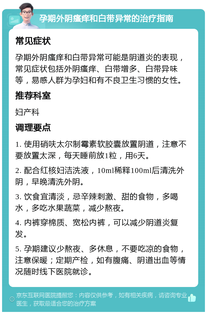 孕期外阴瘙痒和白带异常的治疗指南 常见症状 孕期外阴瘙痒和白带异常可能是阴道炎的表现，常见症状包括外阴瘙痒、白带增多、白带异味等，易感人群为孕妇和有不良卫生习惯的女性。 推荐科室 妇产科 调理要点 1. 使用硝呋太尔制霉素软胶囊放置阴道，注意不要放置太深，每天睡前放1粒，用6天。 2. 配合红核妇洁洗液，10ml稀释100ml后清洗外阴，早晚清洗外阴。 3. 饮食宜清淡，忌辛辣刺激、甜的食物，多喝水，多吃水果蔬菜，减少熬夜。 4. 内裤穿棉质、宽松内裤，可以减少阴道炎复发。 5. 孕期建议少熬夜、多休息，不要吃凉的食物，注意保暖；定期产检，如有腹痛、阴道出血等情况随时线下医院就诊。