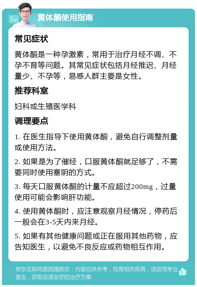 黄体酮使用指南 常见症状 黄体酮是一种孕激素，常用于治疗月经不调、不孕不育等问题。其常见症状包括月经推迟、月经量少、不孕等，易感人群主要是女性。 推荐科室 妇科或生殖医学科 调理要点 1. 在医生指导下使用黄体酮，避免自行调整剂量或使用方法。 2. 如果是为了催经，口服黄体酮就足够了，不需要同时使用塞阴的方式。 3. 每天口服黄体酮的计量不应超过200mg，过量使用可能会影响肝功能。 4. 使用黄体酮时，应注意观察月经情况，停药后一般会在3-5天内来月经。 5. 如果有其他健康问题或正在服用其他药物，应告知医生，以避免不良反应或药物相互作用。