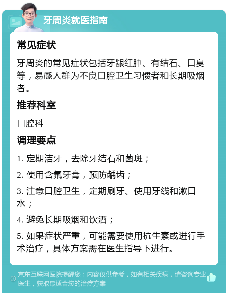 牙周炎就医指南 常见症状 牙周炎的常见症状包括牙龈红肿、有结石、口臭等，易感人群为不良口腔卫生习惯者和长期吸烟者。 推荐科室 口腔科 调理要点 1. 定期洁牙，去除牙结石和菌斑； 2. 使用含氟牙膏，预防龋齿； 3. 注意口腔卫生，定期刷牙、使用牙线和漱口水； 4. 避免长期吸烟和饮酒； 5. 如果症状严重，可能需要使用抗生素或进行手术治疗，具体方案需在医生指导下进行。