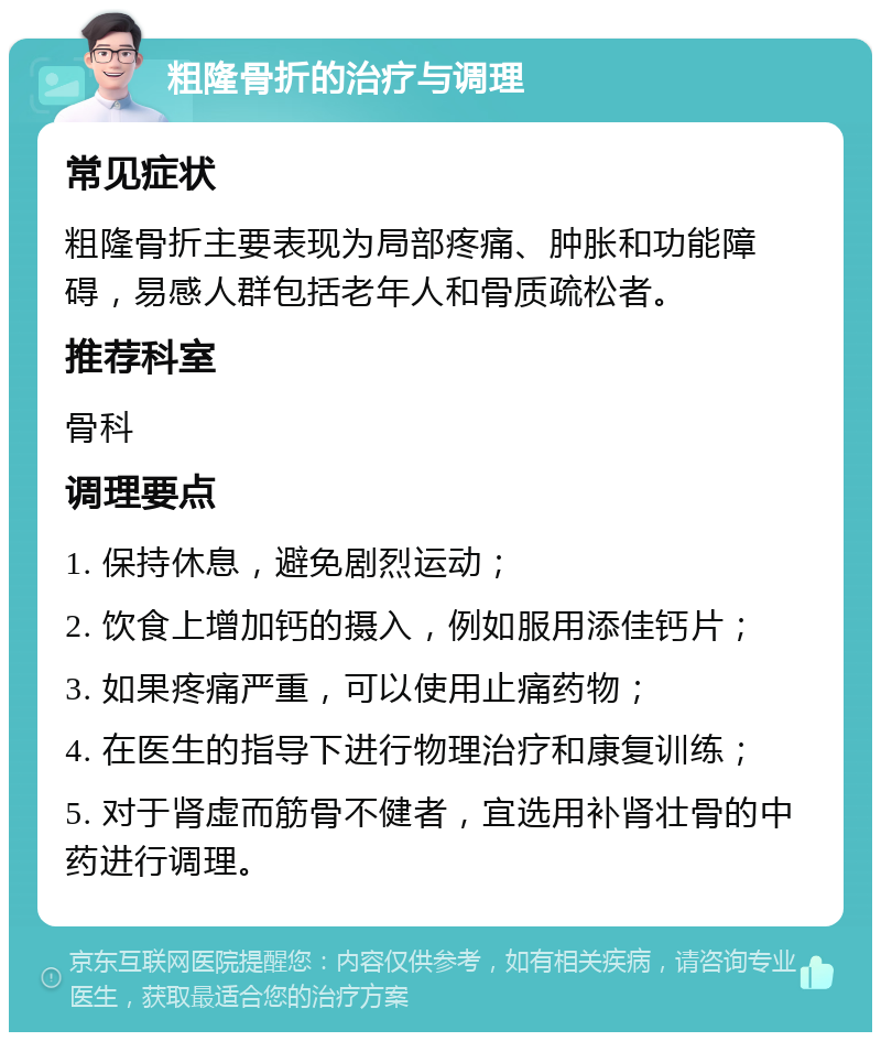 粗隆骨折的治疗与调理 常见症状 粗隆骨折主要表现为局部疼痛、肿胀和功能障碍，易感人群包括老年人和骨质疏松者。 推荐科室 骨科 调理要点 1. 保持休息，避免剧烈运动； 2. 饮食上增加钙的摄入，例如服用添佳钙片； 3. 如果疼痛严重，可以使用止痛药物； 4. 在医生的指导下进行物理治疗和康复训练； 5. 对于肾虚而筋骨不健者，宜选用补肾壮骨的中药进行调理。