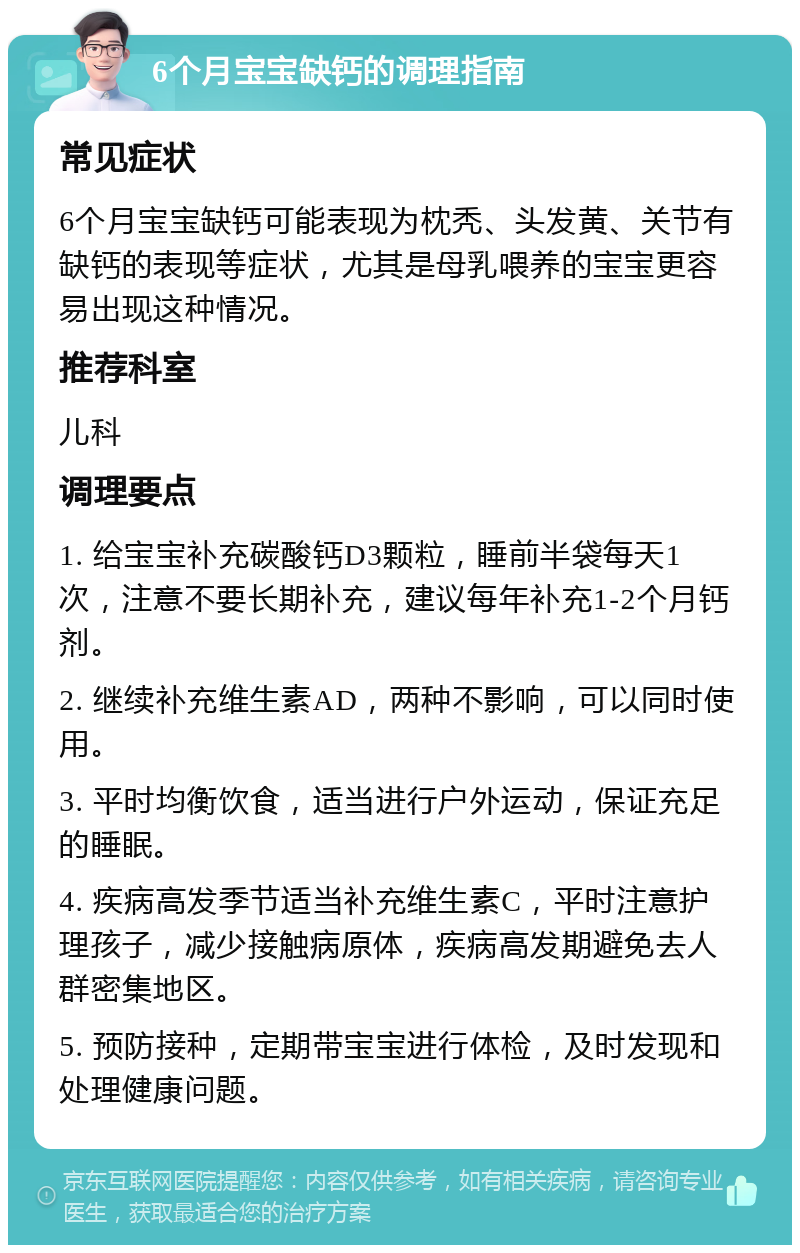 6个月宝宝缺钙的调理指南 常见症状 6个月宝宝缺钙可能表现为枕秃、头发黄、关节有缺钙的表现等症状，尤其是母乳喂养的宝宝更容易出现这种情况。 推荐科室 儿科 调理要点 1. 给宝宝补充碳酸钙D3颗粒，睡前半袋每天1次，注意不要长期补充，建议每年补充1-2个月钙剂。 2. 继续补充维生素AD，两种不影响，可以同时使用。 3. 平时均衡饮食，适当进行户外运动，保证充足的睡眠。 4. 疾病高发季节适当补充维生素C，平时注意护理孩子，减少接触病原体，疾病高发期避免去人群密集地区。 5. 预防接种，定期带宝宝进行体检，及时发现和处理健康问题。