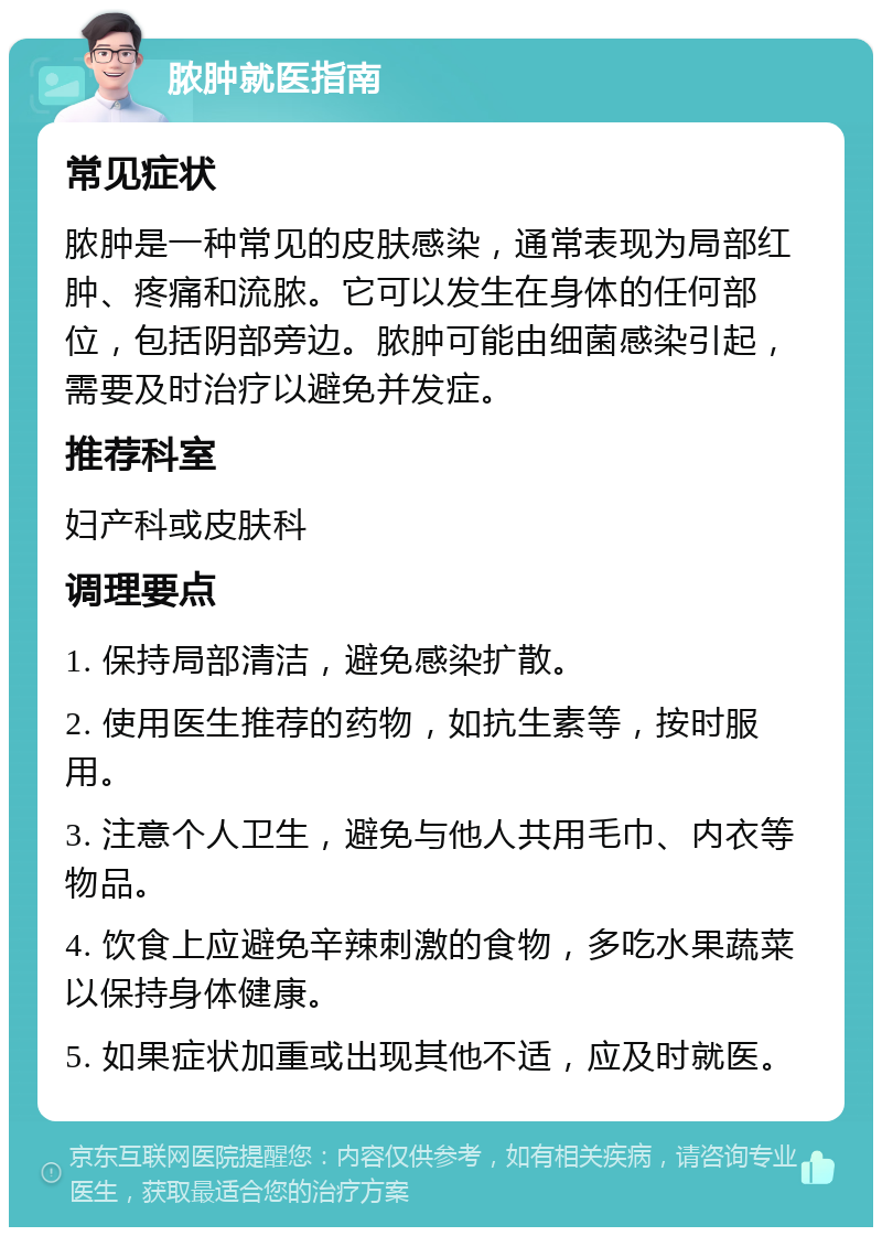 脓肿就医指南 常见症状 脓肿是一种常见的皮肤感染，通常表现为局部红肿、疼痛和流脓。它可以发生在身体的任何部位，包括阴部旁边。脓肿可能由细菌感染引起，需要及时治疗以避免并发症。 推荐科室 妇产科或皮肤科 调理要点 1. 保持局部清洁，避免感染扩散。 2. 使用医生推荐的药物，如抗生素等，按时服用。 3. 注意个人卫生，避免与他人共用毛巾、内衣等物品。 4. 饮食上应避免辛辣刺激的食物，多吃水果蔬菜以保持身体健康。 5. 如果症状加重或出现其他不适，应及时就医。