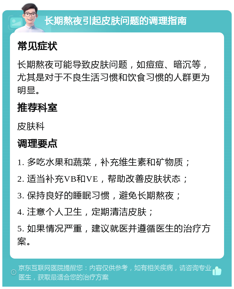 长期熬夜引起皮肤问题的调理指南 常见症状 长期熬夜可能导致皮肤问题，如痘痘、暗沉等，尤其是对于不良生活习惯和饮食习惯的人群更为明显。 推荐科室 皮肤科 调理要点 1. 多吃水果和蔬菜，补充维生素和矿物质； 2. 适当补充VB和VE，帮助改善皮肤状态； 3. 保持良好的睡眠习惯，避免长期熬夜； 4. 注意个人卫生，定期清洁皮肤； 5. 如果情况严重，建议就医并遵循医生的治疗方案。