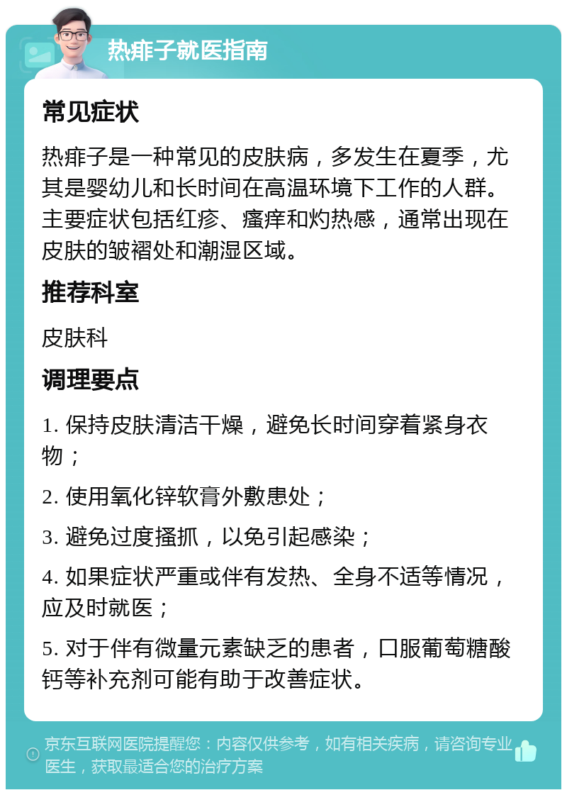 热痱子就医指南 常见症状 热痱子是一种常见的皮肤病，多发生在夏季，尤其是婴幼儿和长时间在高温环境下工作的人群。主要症状包括红疹、瘙痒和灼热感，通常出现在皮肤的皱褶处和潮湿区域。 推荐科室 皮肤科 调理要点 1. 保持皮肤清洁干燥，避免长时间穿着紧身衣物； 2. 使用氧化锌软膏外敷患处； 3. 避免过度搔抓，以免引起感染； 4. 如果症状严重或伴有发热、全身不适等情况，应及时就医； 5. 对于伴有微量元素缺乏的患者，口服葡萄糖酸钙等补充剂可能有助于改善症状。