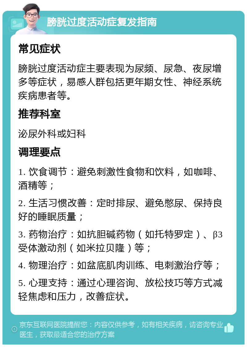 膀胱过度活动症复发指南 常见症状 膀胱过度活动症主要表现为尿频、尿急、夜尿增多等症状，易感人群包括更年期女性、神经系统疾病患者等。 推荐科室 泌尿外科或妇科 调理要点 1. 饮食调节：避免刺激性食物和饮料，如咖啡、酒精等； 2. 生活习惯改善：定时排尿、避免憋尿、保持良好的睡眠质量； 3. 药物治疗：如抗胆碱药物（如托特罗定）、β3受体激动剂（如米拉贝隆）等； 4. 物理治疗：如盆底肌肉训练、电刺激治疗等； 5. 心理支持：通过心理咨询、放松技巧等方式减轻焦虑和压力，改善症状。