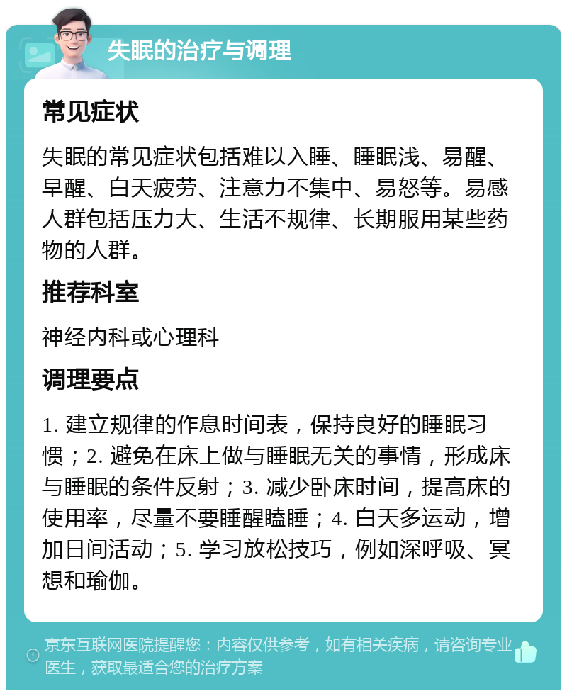 失眠的治疗与调理 常见症状 失眠的常见症状包括难以入睡、睡眠浅、易醒、早醒、白天疲劳、注意力不集中、易怒等。易感人群包括压力大、生活不规律、长期服用某些药物的人群。 推荐科室 神经内科或心理科 调理要点 1. 建立规律的作息时间表，保持良好的睡眠习惯；2. 避免在床上做与睡眠无关的事情，形成床与睡眠的条件反射；3. 减少卧床时间，提高床的使用率，尽量不要睡醒瞌睡；4. 白天多运动，增加日间活动；5. 学习放松技巧，例如深呼吸、冥想和瑜伽。