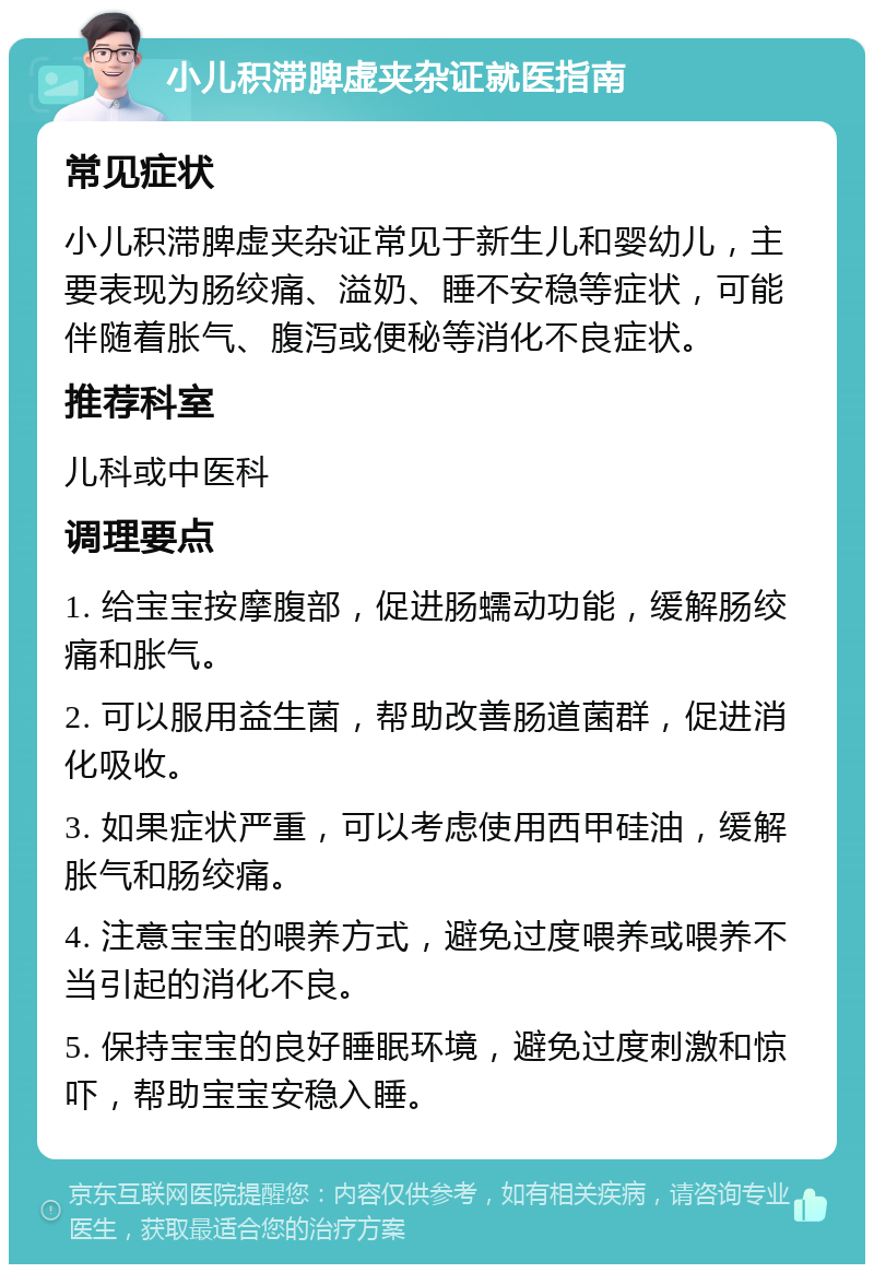 小儿积滞脾虚夹杂证就医指南 常见症状 小儿积滞脾虚夹杂证常见于新生儿和婴幼儿，主要表现为肠绞痛、溢奶、睡不安稳等症状，可能伴随着胀气、腹泻或便秘等消化不良症状。 推荐科室 儿科或中医科 调理要点 1. 给宝宝按摩腹部，促进肠蠕动功能，缓解肠绞痛和胀气。 2. 可以服用益生菌，帮助改善肠道菌群，促进消化吸收。 3. 如果症状严重，可以考虑使用西甲硅油，缓解胀气和肠绞痛。 4. 注意宝宝的喂养方式，避免过度喂养或喂养不当引起的消化不良。 5. 保持宝宝的良好睡眠环境，避免过度刺激和惊吓，帮助宝宝安稳入睡。