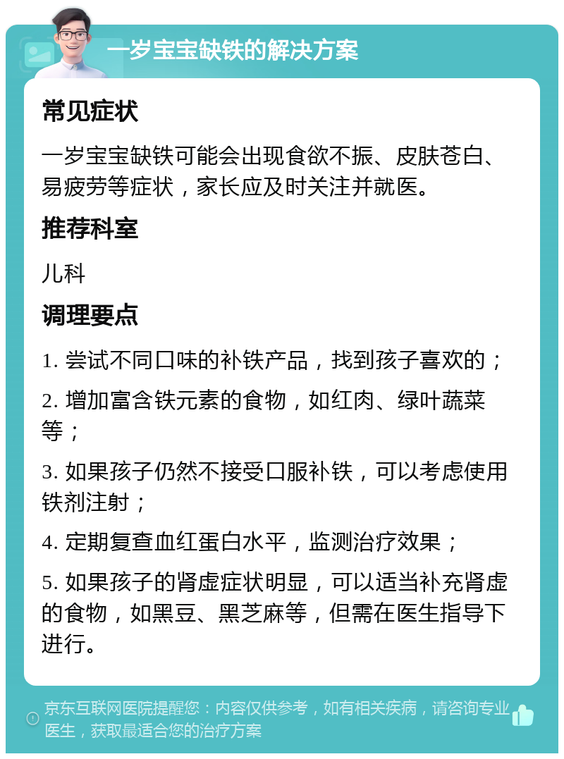 一岁宝宝缺铁的解决方案 常见症状 一岁宝宝缺铁可能会出现食欲不振、皮肤苍白、易疲劳等症状，家长应及时关注并就医。 推荐科室 儿科 调理要点 1. 尝试不同口味的补铁产品，找到孩子喜欢的； 2. 增加富含铁元素的食物，如红肉、绿叶蔬菜等； 3. 如果孩子仍然不接受口服补铁，可以考虑使用铁剂注射； 4. 定期复查血红蛋白水平，监测治疗效果； 5. 如果孩子的肾虚症状明显，可以适当补充肾虚的食物，如黑豆、黑芝麻等，但需在医生指导下进行。