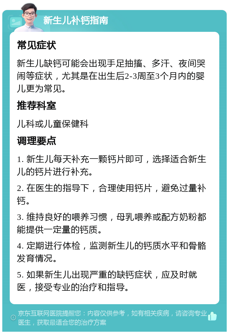 新生儿补钙指南 常见症状 新生儿缺钙可能会出现手足抽搐、多汗、夜间哭闹等症状，尤其是在出生后2-3周至3个月内的婴儿更为常见。 推荐科室 儿科或儿童保健科 调理要点 1. 新生儿每天补充一颗钙片即可，选择适合新生儿的钙片进行补充。 2. 在医生的指导下，合理使用钙片，避免过量补钙。 3. 维持良好的喂养习惯，母乳喂养或配方奶粉都能提供一定量的钙质。 4. 定期进行体检，监测新生儿的钙质水平和骨骼发育情况。 5. 如果新生儿出现严重的缺钙症状，应及时就医，接受专业的治疗和指导。