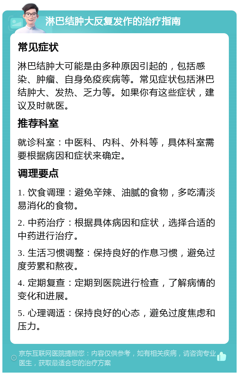 淋巴结肿大反复发作的治疗指南 常见症状 淋巴结肿大可能是由多种原因引起的，包括感染、肿瘤、自身免疫疾病等。常见症状包括淋巴结肿大、发热、乏力等。如果你有这些症状，建议及时就医。 推荐科室 就诊科室：中医科、内科、外科等，具体科室需要根据病因和症状来确定。 调理要点 1. 饮食调理：避免辛辣、油腻的食物，多吃清淡易消化的食物。 2. 中药治疗：根据具体病因和症状，选择合适的中药进行治疗。 3. 生活习惯调整：保持良好的作息习惯，避免过度劳累和熬夜。 4. 定期复查：定期到医院进行检查，了解病情的变化和进展。 5. 心理调适：保持良好的心态，避免过度焦虑和压力。