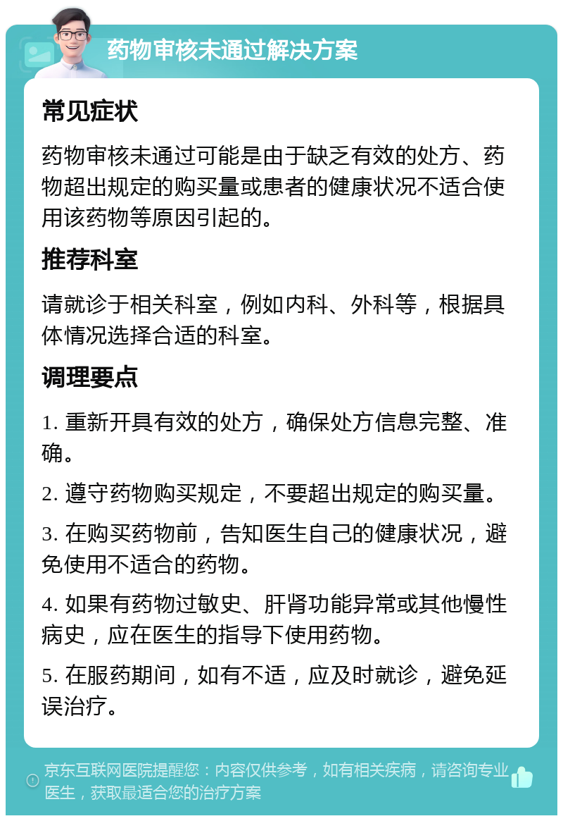 药物审核未通过解决方案 常见症状 药物审核未通过可能是由于缺乏有效的处方、药物超出规定的购买量或患者的健康状况不适合使用该药物等原因引起的。 推荐科室 请就诊于相关科室，例如内科、外科等，根据具体情况选择合适的科室。 调理要点 1. 重新开具有效的处方，确保处方信息完整、准确。 2. 遵守药物购买规定，不要超出规定的购买量。 3. 在购买药物前，告知医生自己的健康状况，避免使用不适合的药物。 4. 如果有药物过敏史、肝肾功能异常或其他慢性病史，应在医生的指导下使用药物。 5. 在服药期间，如有不适，应及时就诊，避免延误治疗。