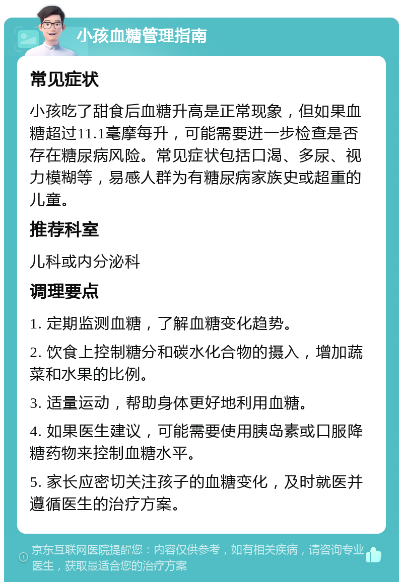 小孩血糖管理指南 常见症状 小孩吃了甜食后血糖升高是正常现象，但如果血糖超过11.1毫摩每升，可能需要进一步检查是否存在糖尿病风险。常见症状包括口渴、多尿、视力模糊等，易感人群为有糖尿病家族史或超重的儿童。 推荐科室 儿科或内分泌科 调理要点 1. 定期监测血糖，了解血糖变化趋势。 2. 饮食上控制糖分和碳水化合物的摄入，增加蔬菜和水果的比例。 3. 适量运动，帮助身体更好地利用血糖。 4. 如果医生建议，可能需要使用胰岛素或口服降糖药物来控制血糖水平。 5. 家长应密切关注孩子的血糖变化，及时就医并遵循医生的治疗方案。