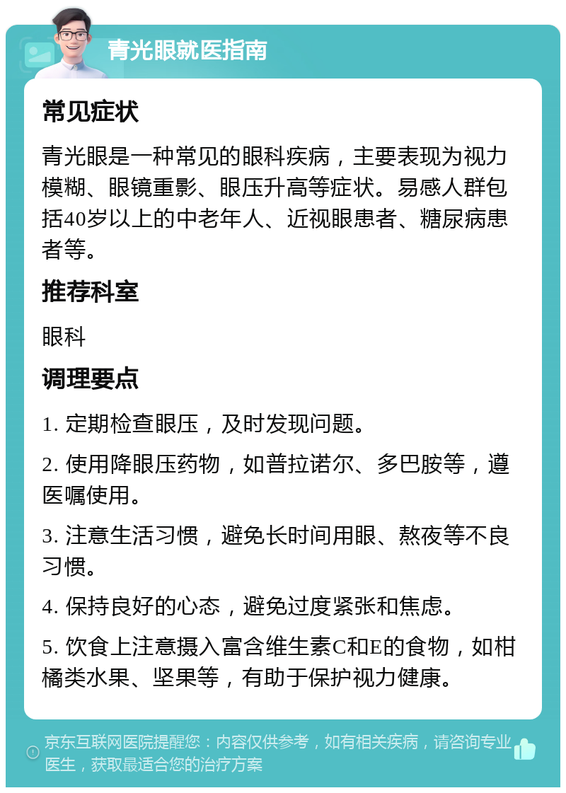 青光眼就医指南 常见症状 青光眼是一种常见的眼科疾病，主要表现为视力模糊、眼镜重影、眼压升高等症状。易感人群包括40岁以上的中老年人、近视眼患者、糖尿病患者等。 推荐科室 眼科 调理要点 1. 定期检查眼压，及时发现问题。 2. 使用降眼压药物，如普拉诺尔、多巴胺等，遵医嘱使用。 3. 注意生活习惯，避免长时间用眼、熬夜等不良习惯。 4. 保持良好的心态，避免过度紧张和焦虑。 5. 饮食上注意摄入富含维生素C和E的食物，如柑橘类水果、坚果等，有助于保护视力健康。