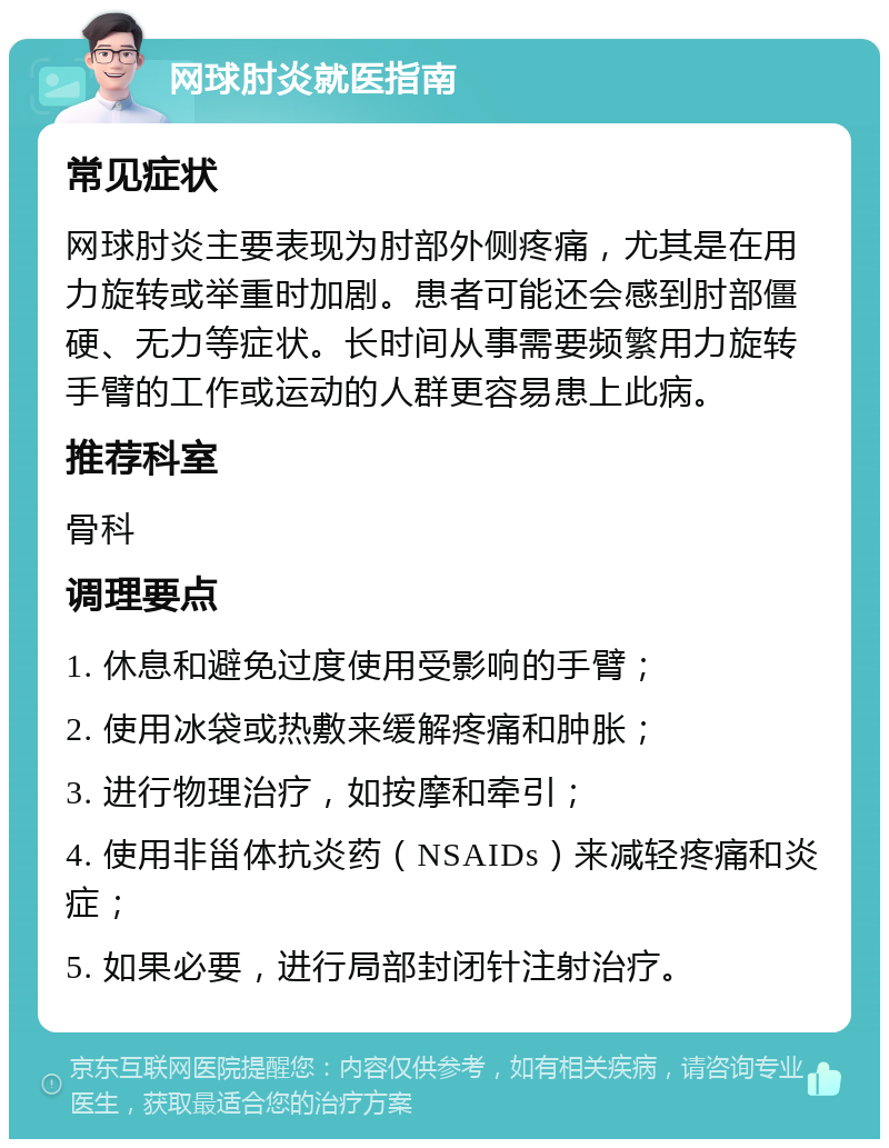 网球肘炎就医指南 常见症状 网球肘炎主要表现为肘部外侧疼痛，尤其是在用力旋转或举重时加剧。患者可能还会感到肘部僵硬、无力等症状。长时间从事需要频繁用力旋转手臂的工作或运动的人群更容易患上此病。 推荐科室 骨科 调理要点 1. 休息和避免过度使用受影响的手臂； 2. 使用冰袋或热敷来缓解疼痛和肿胀； 3. 进行物理治疗，如按摩和牵引； 4. 使用非甾体抗炎药（NSAIDs）来减轻疼痛和炎症； 5. 如果必要，进行局部封闭针注射治疗。