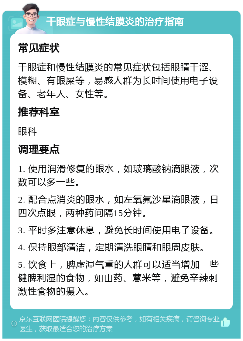 干眼症与慢性结膜炎的治疗指南 常见症状 干眼症和慢性结膜炎的常见症状包括眼睛干涩、模糊、有眼屎等，易感人群为长时间使用电子设备、老年人、女性等。 推荐科室 眼科 调理要点 1. 使用润滑修复的眼水，如玻璃酸钠滴眼液，次数可以多一些。 2. 配合点消炎的眼水，如左氧氟沙星滴眼液，日四次点眼，两种药间隔15分钟。 3. 平时多注意休息，避免长时间使用电子设备。 4. 保持眼部清洁，定期清洗眼睛和眼周皮肤。 5. 饮食上，脾虚湿气重的人群可以适当增加一些健脾利湿的食物，如山药、薏米等，避免辛辣刺激性食物的摄入。