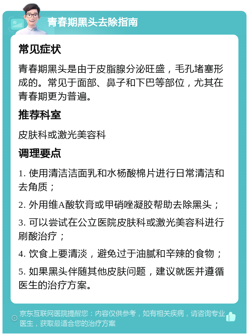 青春期黑头去除指南 常见症状 青春期黑头是由于皮脂腺分泌旺盛，毛孔堵塞形成的。常见于面部、鼻子和下巴等部位，尤其在青春期更为普遍。 推荐科室 皮肤科或激光美容科 调理要点 1. 使用清洁洁面乳和水杨酸棉片进行日常清洁和去角质； 2. 外用维A酸软膏或甲硝唑凝胶帮助去除黑头； 3. 可以尝试在公立医院皮肤科或激光美容科进行刷酸治疗； 4. 饮食上要清淡，避免过于油腻和辛辣的食物； 5. 如果黑头伴随其他皮肤问题，建议就医并遵循医生的治疗方案。